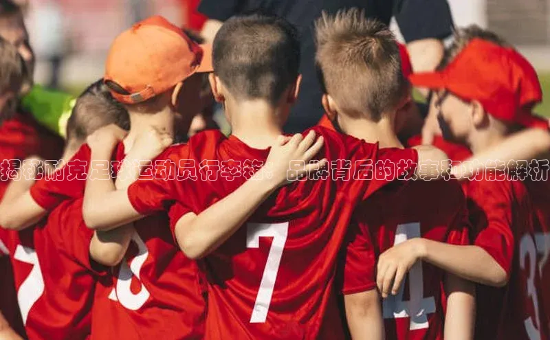 8868体育app下载平台百度智能云揭秘耐克足球运动员行李箱：品牌背后的故事和功能解析