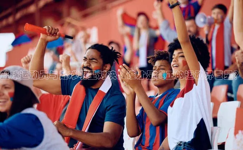 8868体育官网app下载百度安全社区篮球运动员与足球明星对决！谁才是真正的运动界巨星？