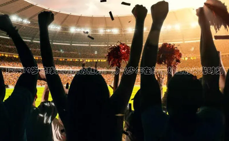 8868体育官网app下载百度安全社区探寻19岁足球运动员的魅力：帅气少年在绿茵场上的闪光时刻