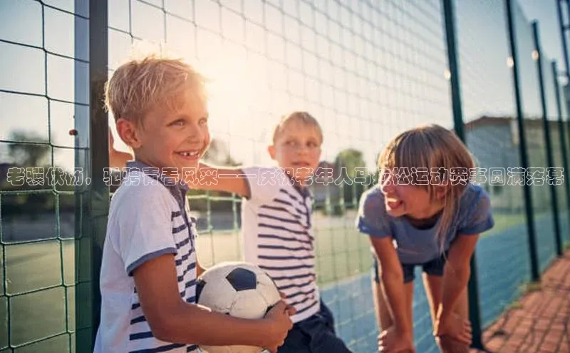 8868体育官网平台百度搜索资源平台老骥伏枥，驰骋青春风采——庆祝老年人马拉松运动赛事圆满落幕